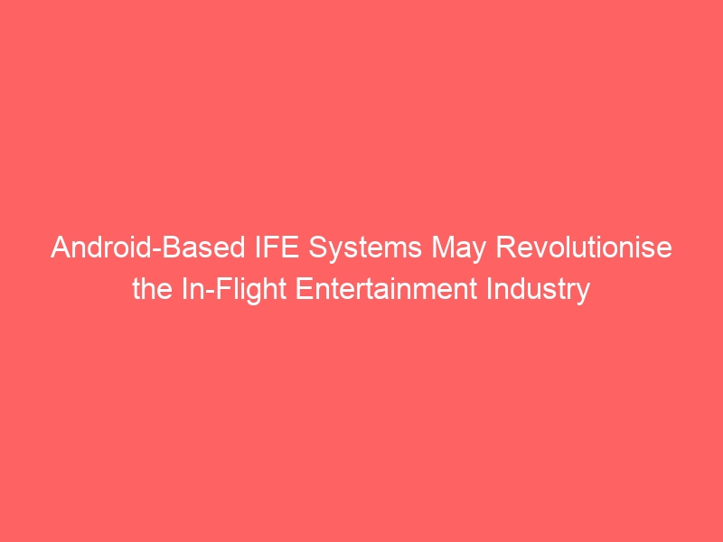 Android-Based IFE Systems May Revolutionise the In-Flight Entertainment Industry