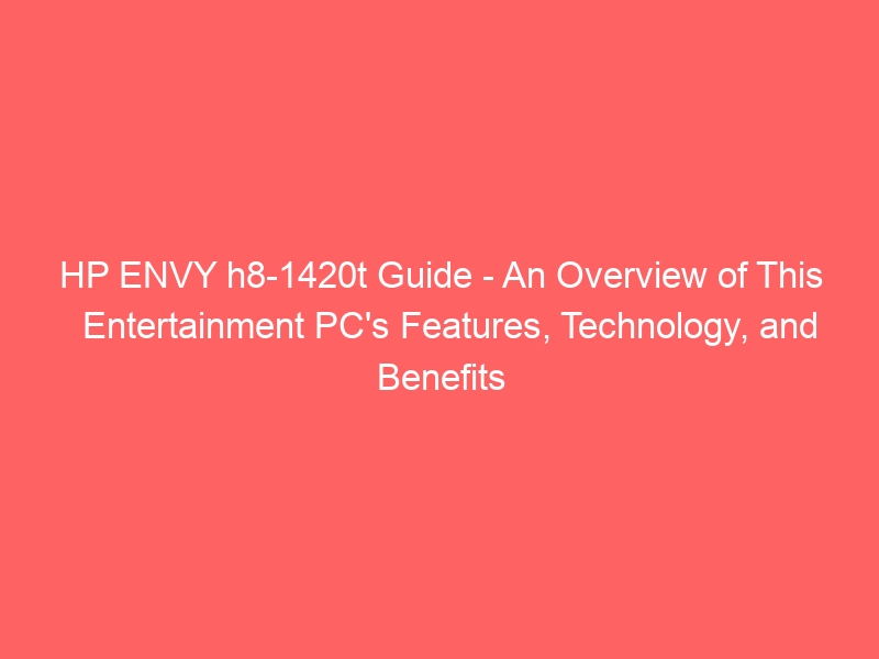 HP ENVY h8-1420t Guide – An Overview of This Entertainment PC’s Features, Technology, and Benefits
